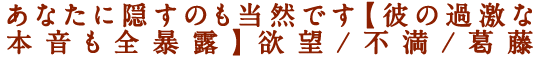 あなたに隠すのも当然です【彼の過激な本音も全暴露】欲望/不満/葛藤