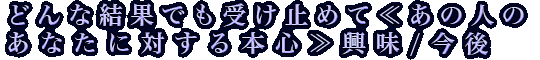 どんな結果でも受け止めて≪あの人のあなたに対する本心≫興味/今後
