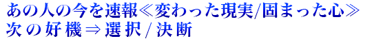 あの人の今を速報≪変わった現実/固まった心≫次の好機⇒選択/決断