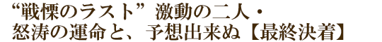 “戦慄のラスト”激動の二人・怒涛の運命と、予想出来ぬ【最終決着】