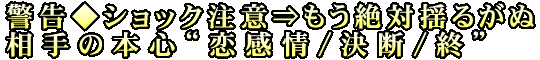 警告◆ショック注意⇒もう絶対揺るがぬ相手の本心“恋感情/決断/終”
